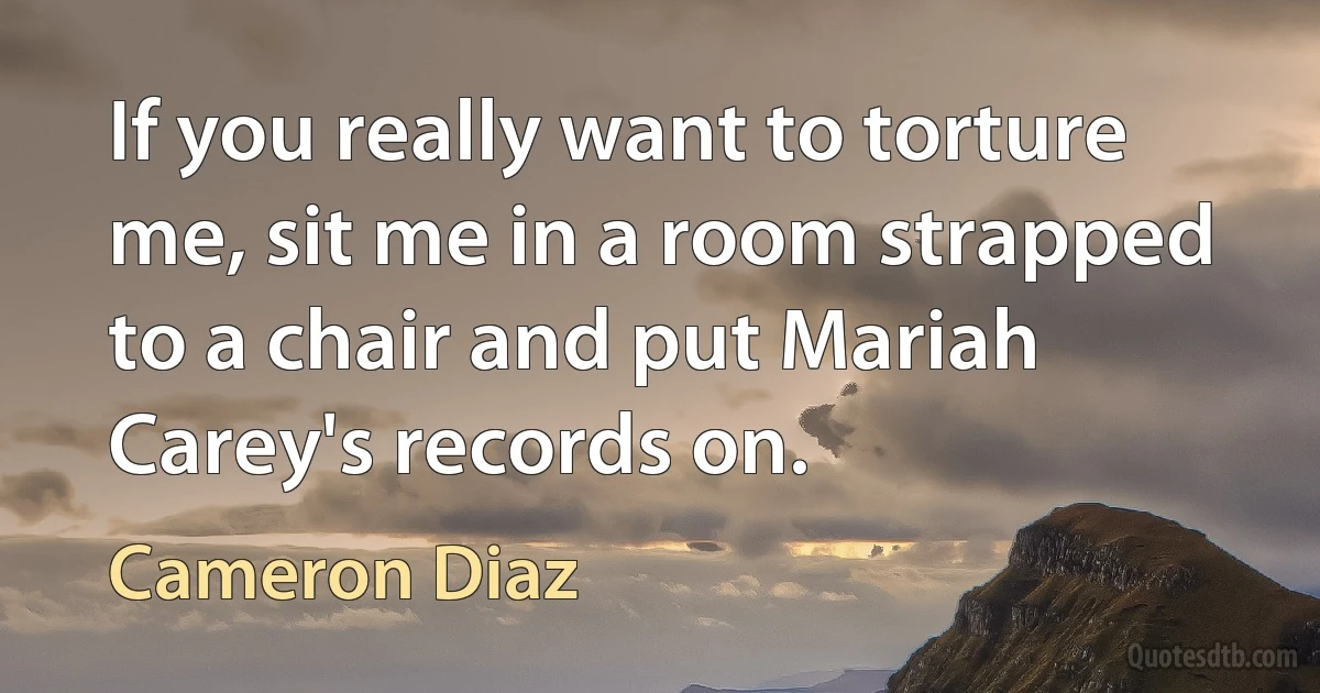 If you really want to torture me, sit me in a room strapped to a chair and put Mariah Carey's records on. (Cameron Diaz)