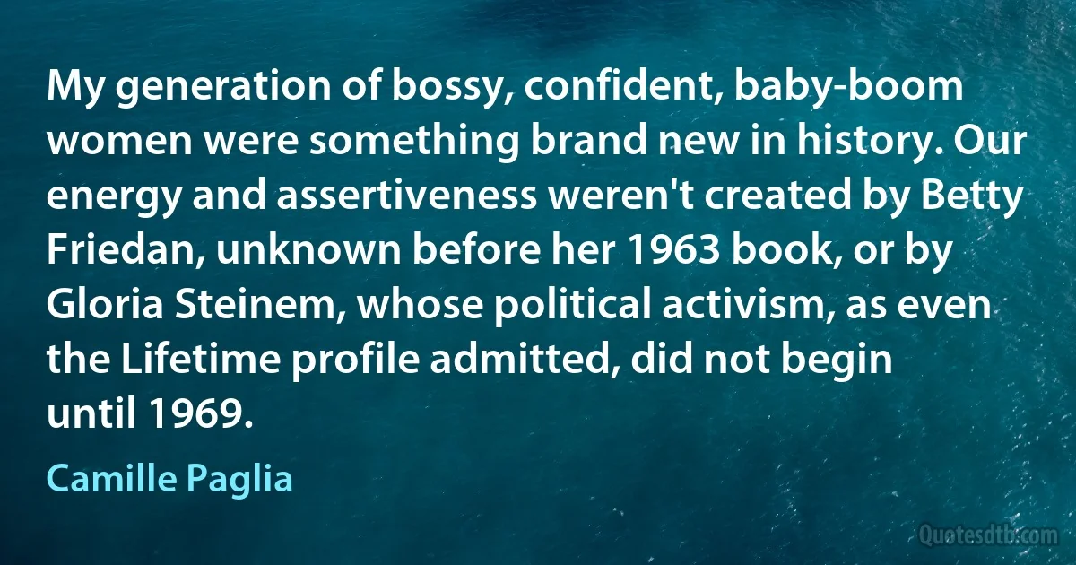 My generation of bossy, confident, baby-boom women were something brand new in history. Our energy and assertiveness weren't created by Betty Friedan, unknown before her 1963 book, or by Gloria Steinem, whose political activism, as even the Lifetime profile admitted, did not begin until 1969. (Camille Paglia)