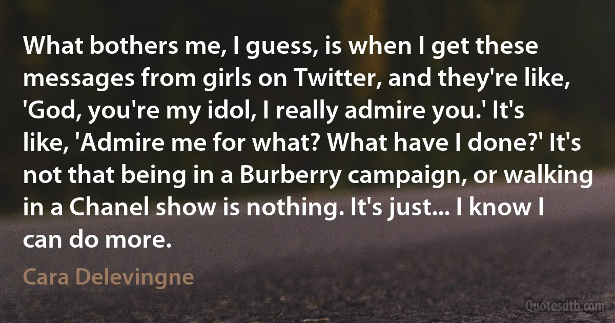 What bothers me, I guess, is when I get these messages from girls on Twitter, and they're like, 'God, you're my idol, I really admire you.' It's like, 'Admire me for what? What have I done?' It's not that being in a Burberry campaign, or walking in a Chanel show is nothing. It's just... I know I can do more. (Cara Delevingne)