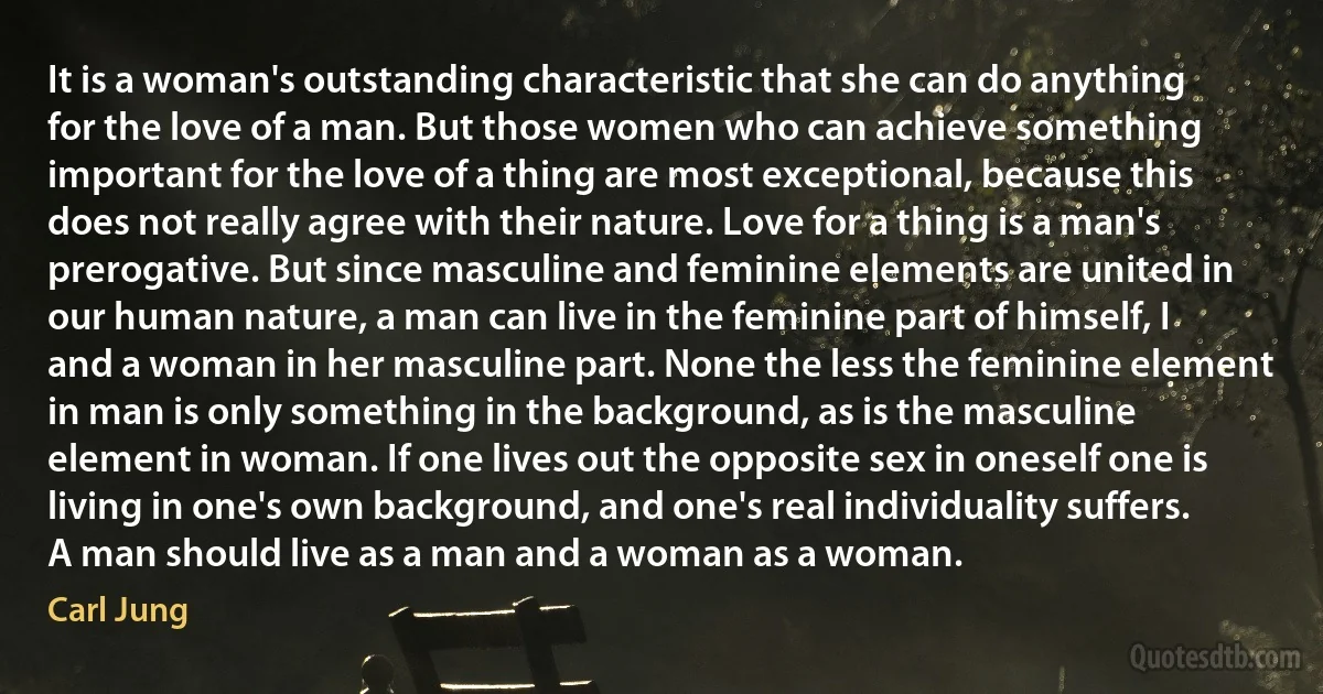 It is a woman's outstanding characteristic that she can do anything for the love of a man. But those women who can achieve something important for the love of a thing are most exceptional, because this does not really agree with their nature. Love for a thing is a man's prerogative. But since masculine and feminine elements are united in our human nature, a man can live in the feminine part of himself, I and a woman in her masculine part. None the less the feminine element in man is only something in the background, as is the masculine element in woman. If one lives out the opposite sex in oneself one is living in one's own background, and one's real individuality suffers. A man should live as a man and a woman as a woman. (Carl Jung)