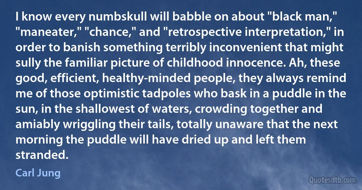 I know every numbskull will babble on about "black man," "maneater," "chance," and "retrospective interpretation," in order to banish something terribly inconvenient that might sully the familiar picture of childhood innocence. Ah, these good, efficient, healthy-minded people, they always remind me of those optimistic tadpoles who bask in a puddle in the sun, in the shallowest of waters, crowding together and amiably wriggling their tails, totally unaware that the next morning the puddle will have dried up and left them stranded. (Carl Jung)