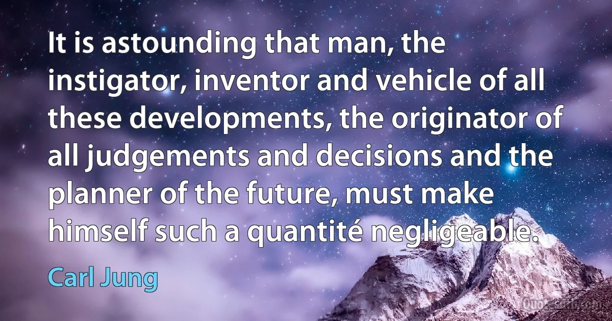 It is astounding that man, the instigator, inventor and vehicle of all these developments, the originator of all judgements and decisions and the planner of the future, must make himself such a quantité negligeable. (Carl Jung)