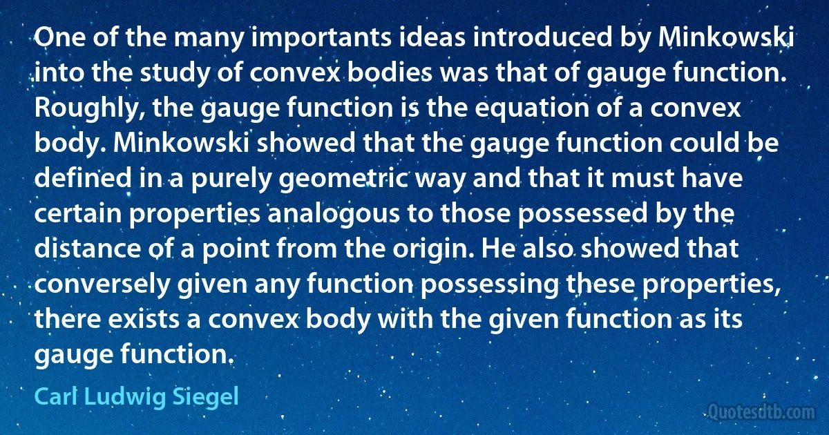 One of the many importants ideas introduced by Minkowski into the study of convex bodies was that of gauge function. Roughly, the gauge function is the equation of a convex body. Minkowski showed that the gauge function could be defined in a purely geometric way and that it must have certain properties analogous to those possessed by the distance of a point from the origin. He also showed that conversely given any function possessing these properties, there exists a convex body with the given function as its gauge function. (Carl Ludwig Siegel)