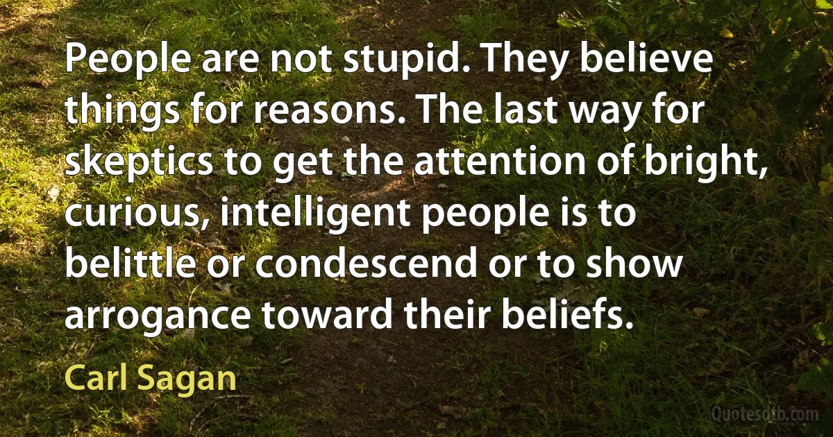 People are not stupid. They believe things for reasons. The last way for skeptics to get the attention of bright, curious, intelligent people is to belittle or condescend or to show arrogance toward their beliefs. (Carl Sagan)