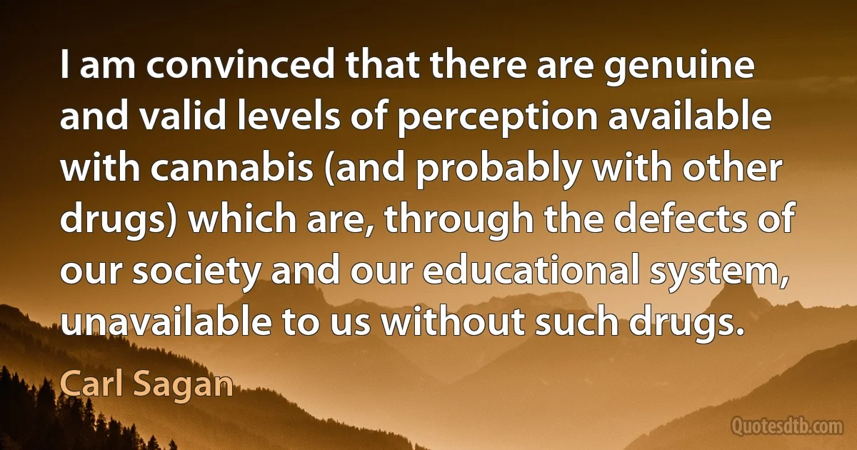 I am convinced that there are genuine and valid levels of perception available with cannabis (and probably with other drugs) which are, through the defects of our society and our educational system, unavailable to us without such drugs. (Carl Sagan)