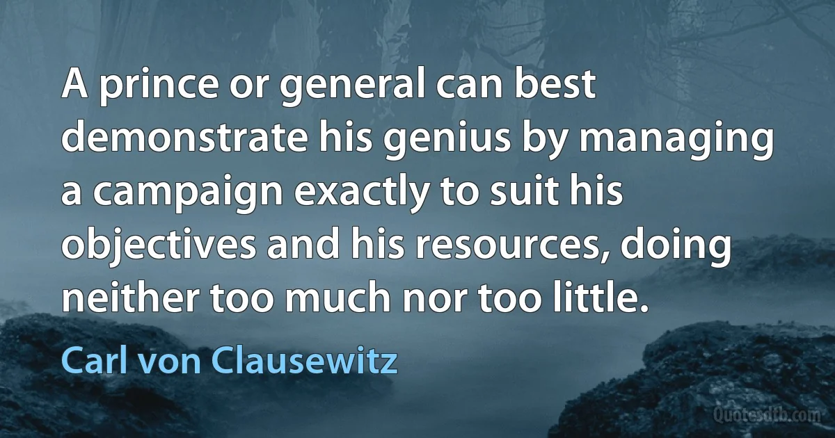 A prince or general can best demonstrate his genius by managing a campaign exactly to suit his objectives and his resources, doing neither too much nor too little. (Carl von Clausewitz)