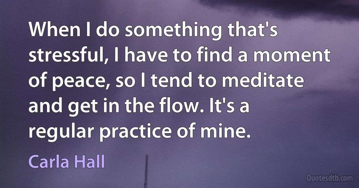 When I do something that's stressful, I have to find a moment of peace, so I tend to meditate and get in the flow. It's a regular practice of mine. (Carla Hall)