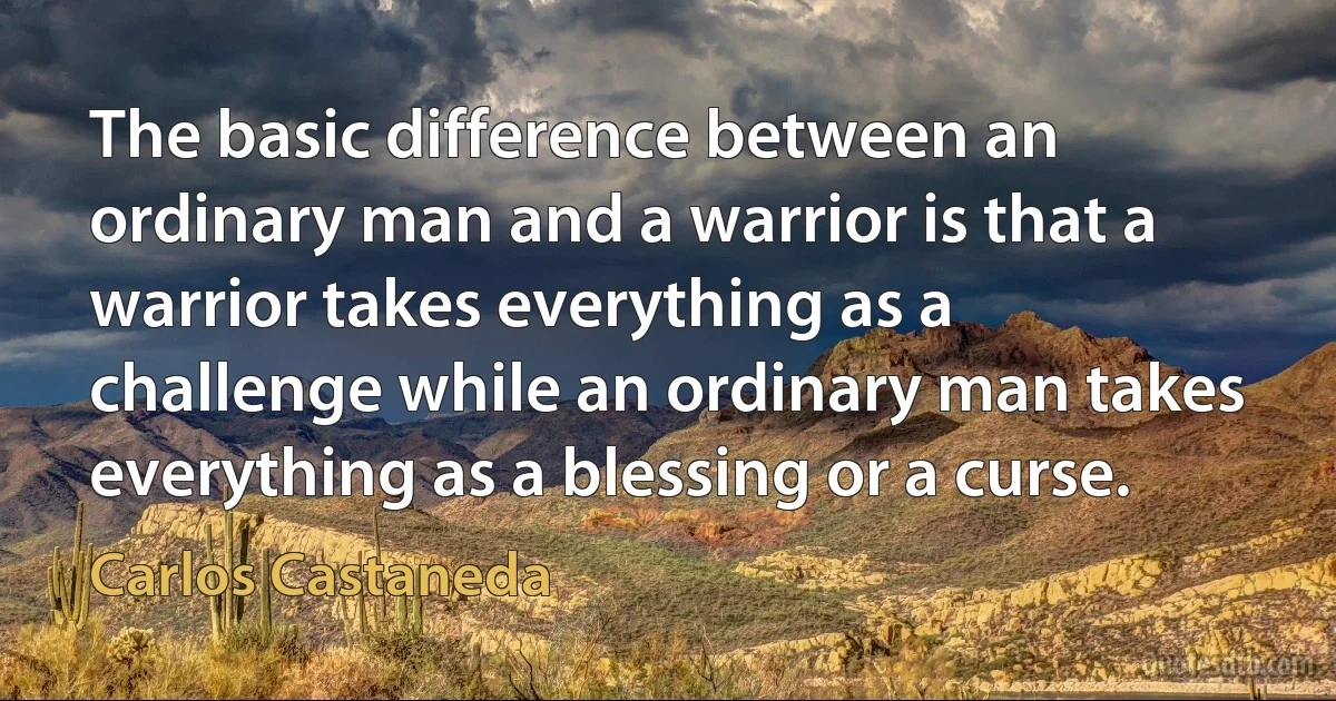 The basic difference between an ordinary man and a warrior is that a warrior takes everything as a challenge while an ordinary man takes everything as a blessing or a curse. (Carlos Castaneda)