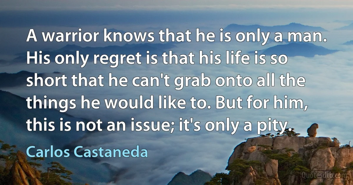 A warrior knows that he is only a man. His only regret is that his life is so short that he can't grab onto all the things he would like to. But for him, this is not an issue; it's only a pity. (Carlos Castaneda)