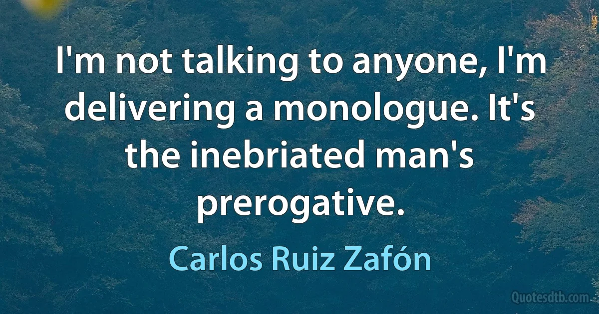 I'm not talking to anyone, I'm delivering a monologue. It's the inebriated man's prerogative. (Carlos Ruiz Zafón)