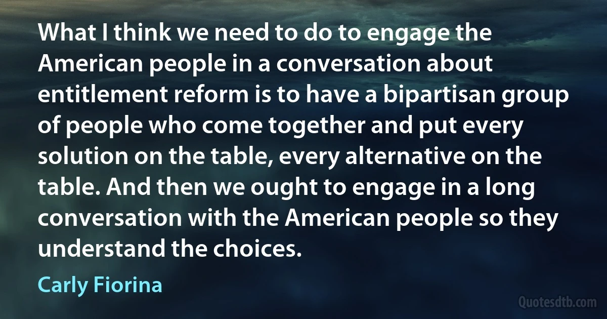 What I think we need to do to engage the American people in a conversation about entitlement reform is to have a bipartisan group of people who come together and put every solution on the table, every alternative on the table. And then we ought to engage in a long conversation with the American people so they understand the choices. (Carly Fiorina)