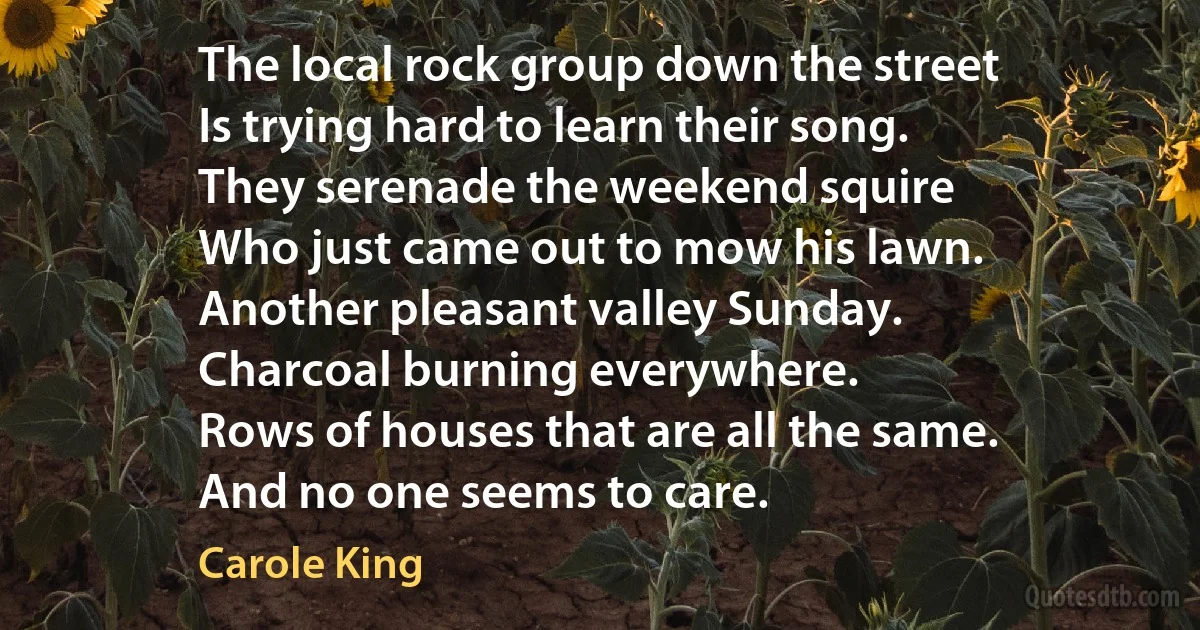 The local rock group down the street
Is trying hard to learn their song.
They serenade the weekend squire
Who just came out to mow his lawn.
Another pleasant valley Sunday.
Charcoal burning everywhere.
Rows of houses that are all the same.
And no one seems to care. (Carole King)