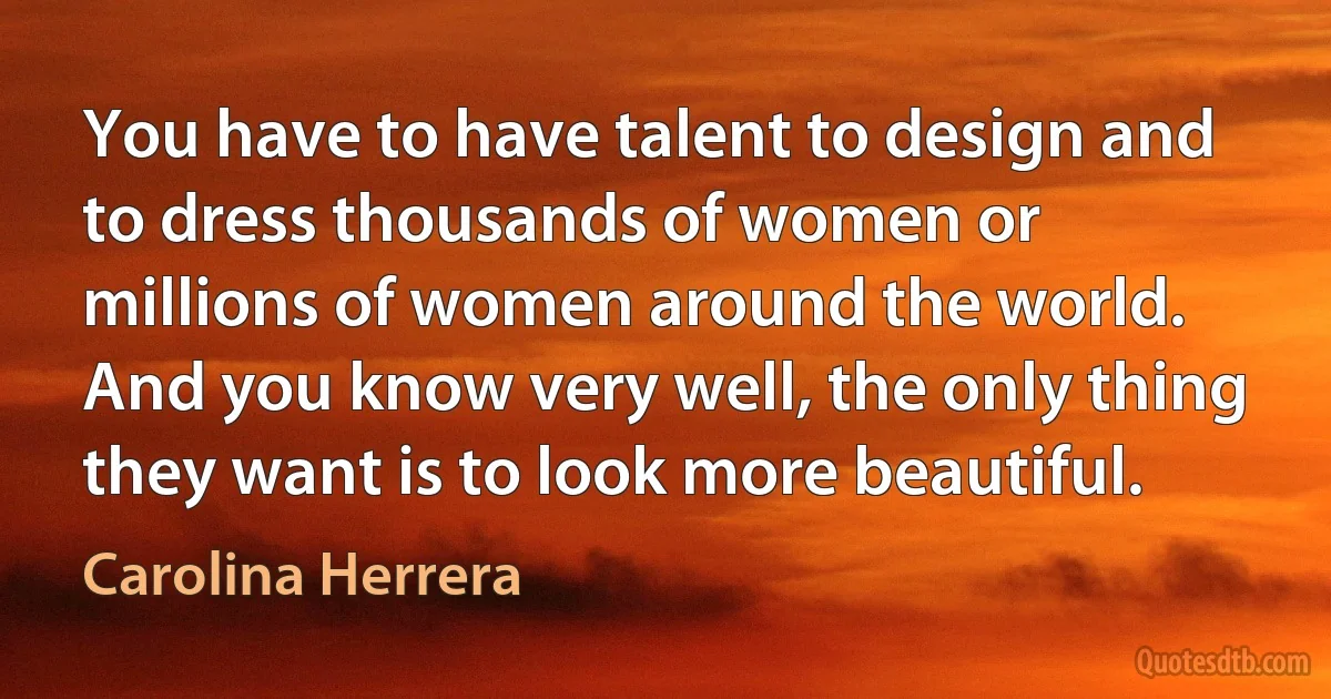 You have to have talent to design and to dress thousands of women or millions of women around the world. And you know very well, the only thing they want is to look more beautiful. (Carolina Herrera)