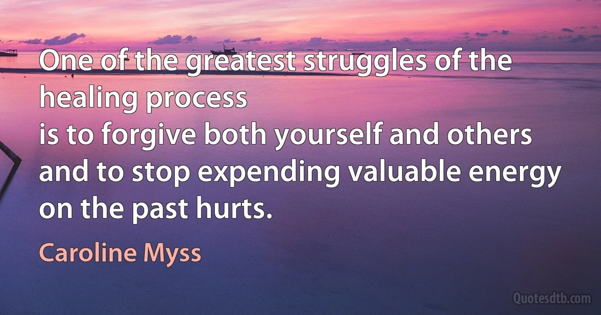 One of the greatest struggles of the healing process
is to forgive both yourself and others
and to stop expending valuable energy on the past hurts. (Caroline Myss)