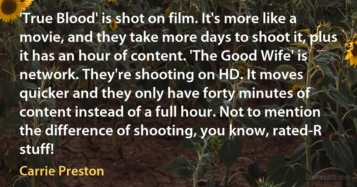 'True Blood' is shot on film. It's more like a movie, and they take more days to shoot it, plus it has an hour of content. 'The Good Wife' is network. They're shooting on HD. It moves quicker and they only have forty minutes of content instead of a full hour. Not to mention the difference of shooting, you know, rated-R stuff! (Carrie Preston)