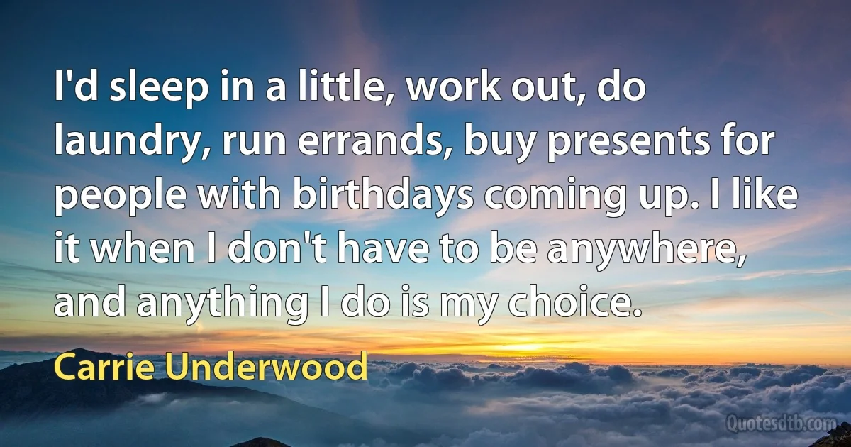 I'd sleep in a little, work out, do laundry, run errands, buy presents for people with birthdays coming up. I like it when I don't have to be anywhere, and anything I do is my choice. (Carrie Underwood)