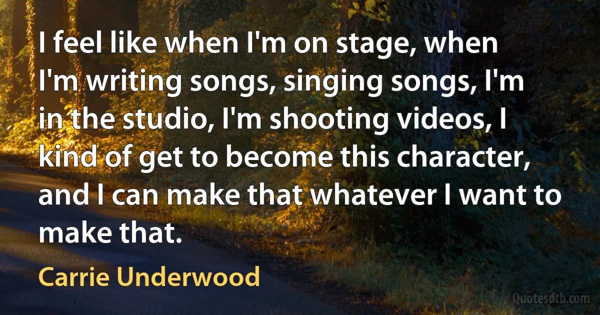 I feel like when I'm on stage, when I'm writing songs, singing songs, I'm in the studio, I'm shooting videos, I kind of get to become this character, and I can make that whatever I want to make that. (Carrie Underwood)