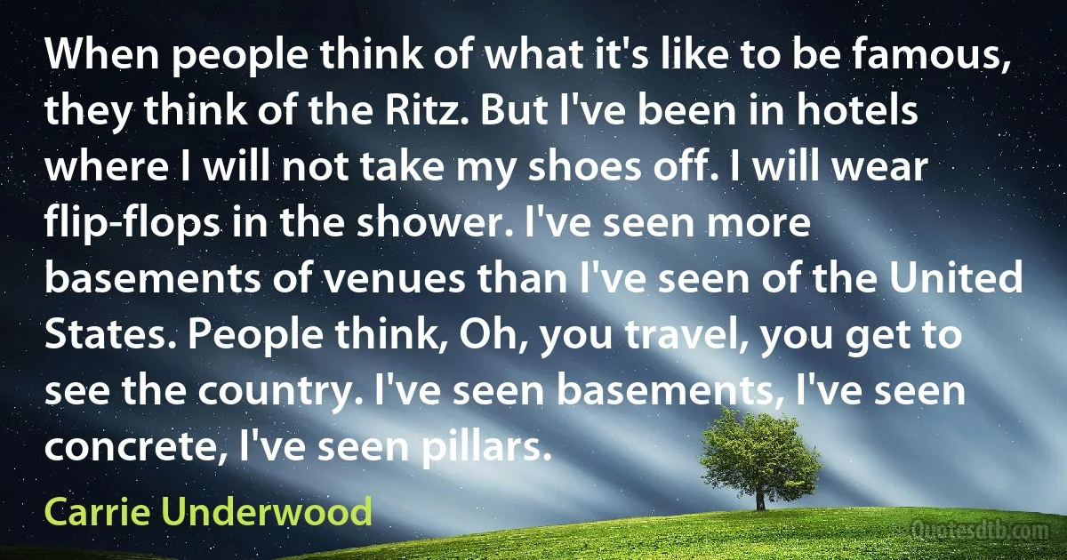 When people think of what it's like to be famous, they think of the Ritz. But I've been in hotels where I will not take my shoes off. I will wear flip-flops in the shower. I've seen more basements of venues than I've seen of the United States. People think, Oh, you travel, you get to see the country. I've seen basements, I've seen concrete, I've seen pillars. (Carrie Underwood)