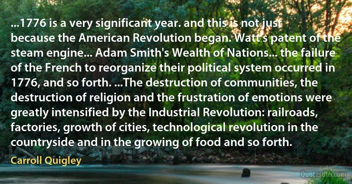 ...1776 is a very significant year. and this is not just because the American Revolution began. Watt's patent of the steam engine... Adam Smith's Wealth of Nations... the failure of the French to reorganize their political system occurred in 1776, and so forth. ...The destruction of communities, the destruction of religion and the frustration of emotions were greatly intensified by the Industrial Revolution: railroads, factories, growth of cities, technological revolution in the countryside and in the growing of food and so forth. (Carroll Quigley)