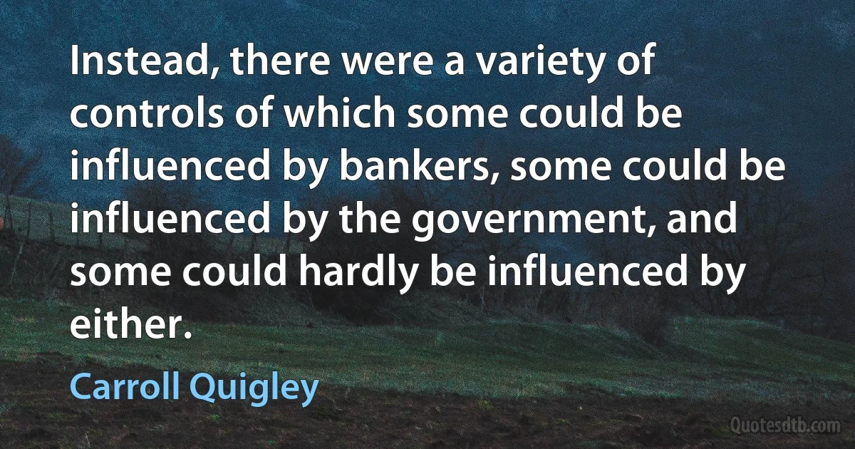 Instead, there were a variety of controls of which some could be influenced by bankers, some could be influenced by the government, and some could hardly be influenced by either. (Carroll Quigley)