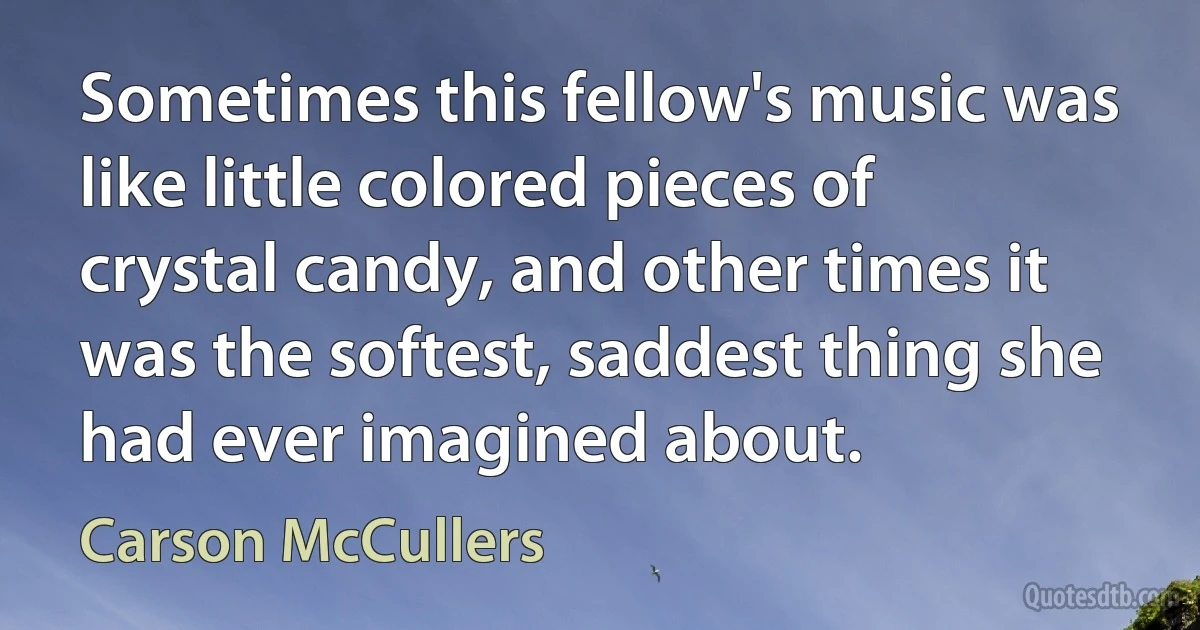 Sometimes this fellow's music was like little colored pieces of crystal candy, and other times it was the softest, saddest thing she had ever imagined about. (Carson McCullers)