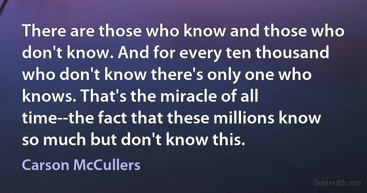 There are those who know and those who don't know. And for every ten thousand who don't know there's only one who knows. That's the miracle of all time--the fact that these millions know so much but don't know this. (Carson McCullers)