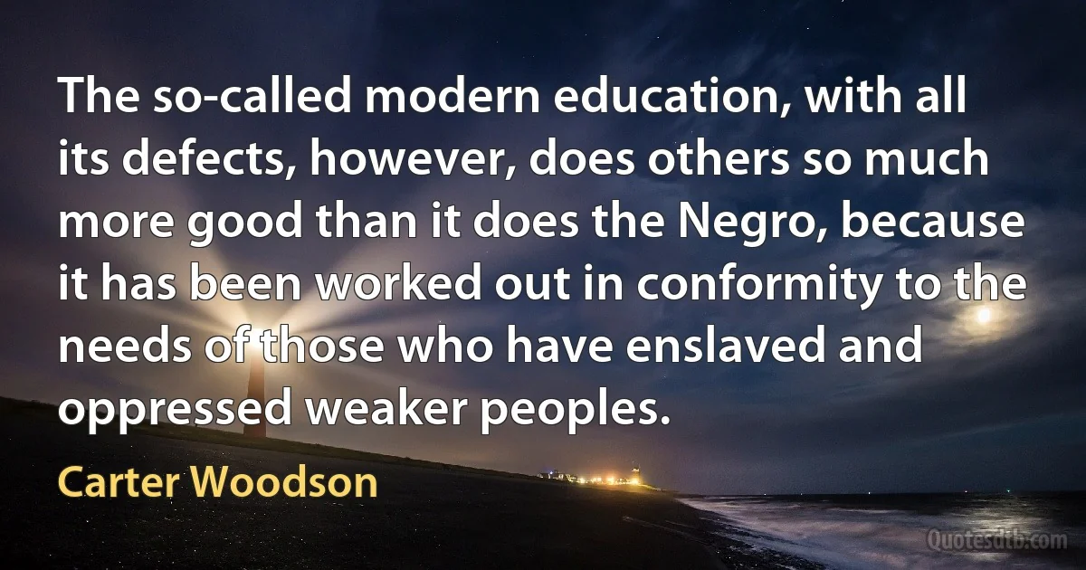 The so-called modern education, with all its defects, however, does others so much more good than it does the Negro, because it has been worked out in conformity to the needs of those who have enslaved and oppressed weaker peoples. (Carter Woodson)