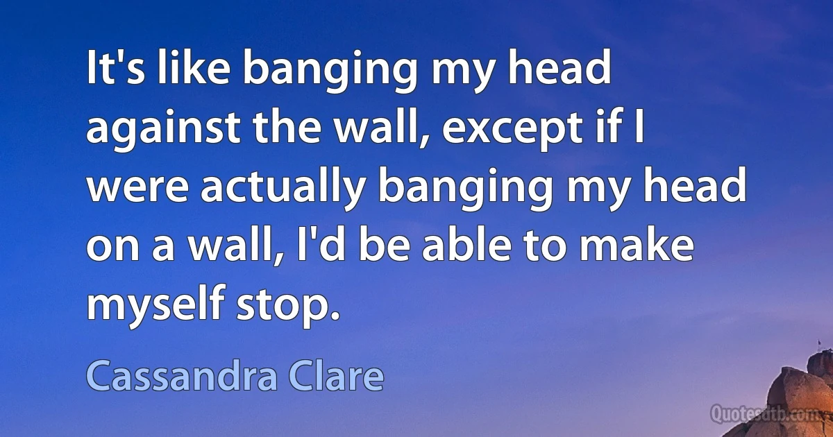 It's like banging my head against the wall, except if I were actually banging my head on a wall, I'd be able to make myself stop. (Cassandra Clare)