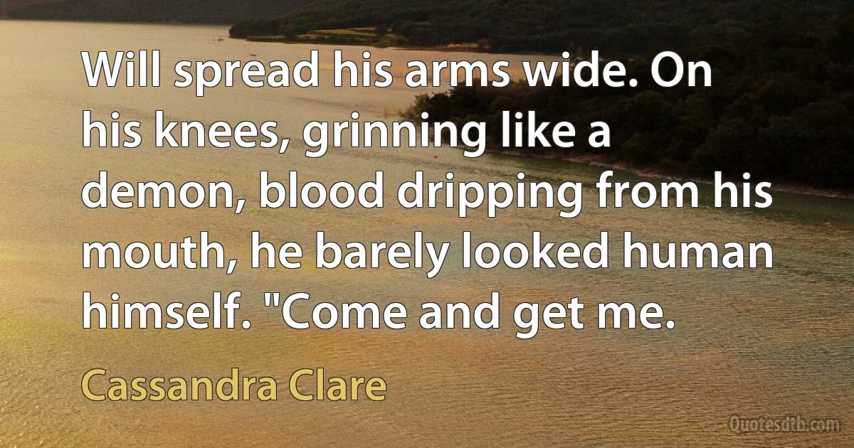 Will spread his arms wide. On his knees, grinning like a demon, blood dripping from his mouth, he barely looked human himself. "Come and get me. (Cassandra Clare)