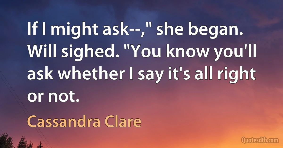 If I might ask--," she began.
Will sighed. "You know you'll ask whether I say it's all right or not. (Cassandra Clare)