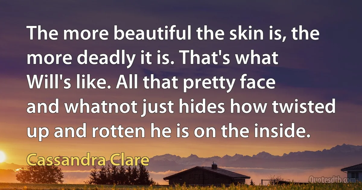 The more beautiful the skin is, the more deadly it is. That's what Will's like. All that pretty face and whatnot just hides how twisted up and rotten he is on the inside. (Cassandra Clare)