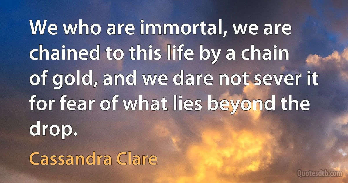 We who are immortal, we are chained to this life by a chain of gold, and we dare not sever it for fear of what lies beyond the drop. (Cassandra Clare)