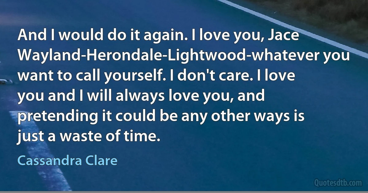 And I would do it again. I love you, Jace Wayland-Herondale-Lightwood-whatever you want to call yourself. I don't care. I love you and I will always love you, and pretending it could be any other ways is just a waste of time. (Cassandra Clare)