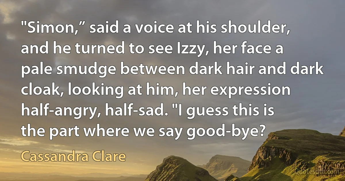 "Simon,” said a voice at his shoulder, and he turned to see Izzy, her face a pale smudge between dark hair and dark cloak, looking at him, her expression half-angry, half-sad. "I guess this is the part where we say good-bye? (Cassandra Clare)