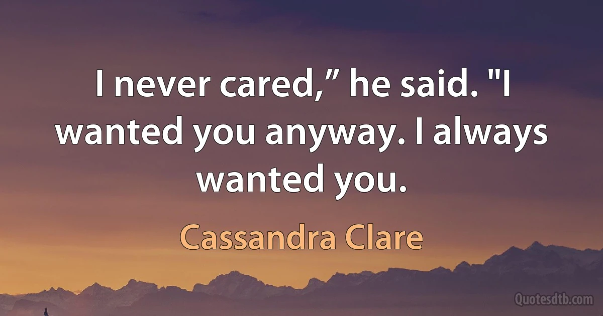 I never cared,” he said. "I wanted you anyway. I always wanted you. (Cassandra Clare)