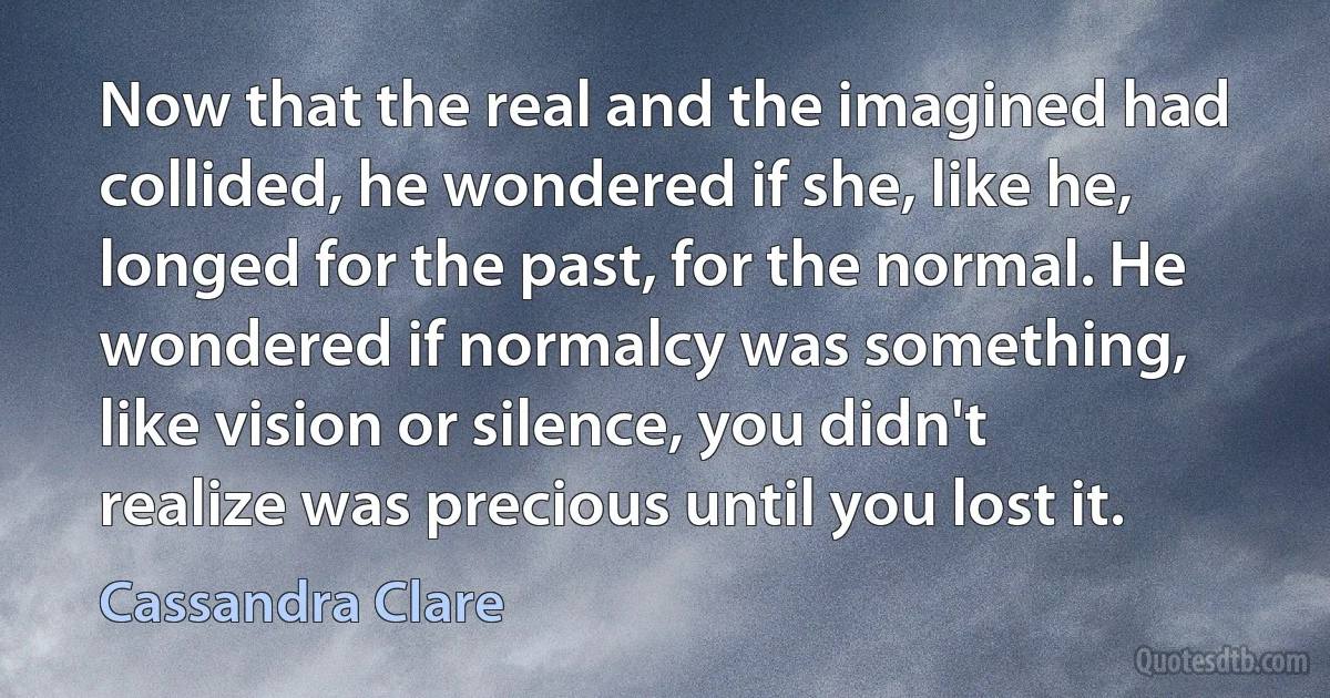 Now that the real and the imagined had collided, he wondered if she, like he, longed for the past, for the normal. He wondered if normalcy was something, like vision or silence, you didn't realize was precious until you lost it. (Cassandra Clare)