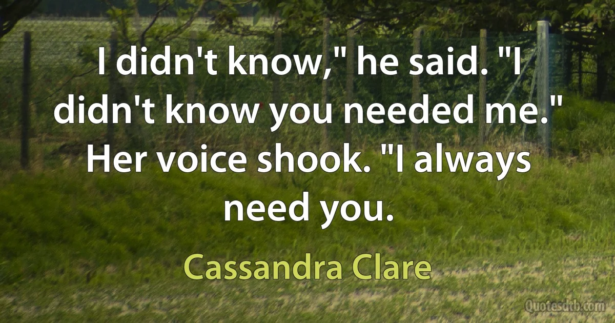 I didn't know," he said. "I didn't know you needed me." Her voice shook. "I always need you. (Cassandra Clare)