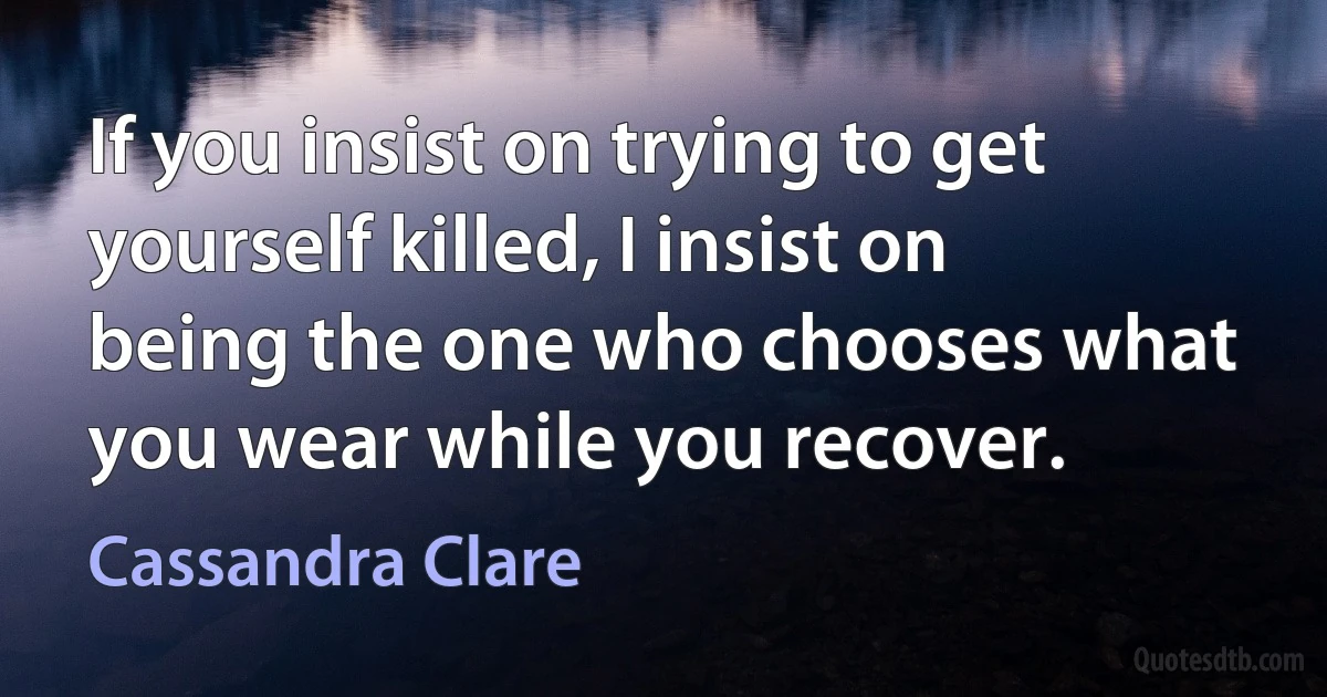 If you insist on trying to get yourself killed, I insist on being the one who chooses what you wear while you recover. (Cassandra Clare)