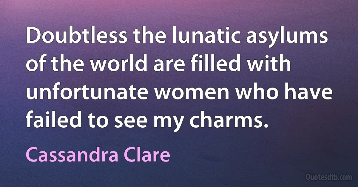 Doubtless the lunatic asylums of the world are filled with unfortunate women who have failed to see my charms. (Cassandra Clare)