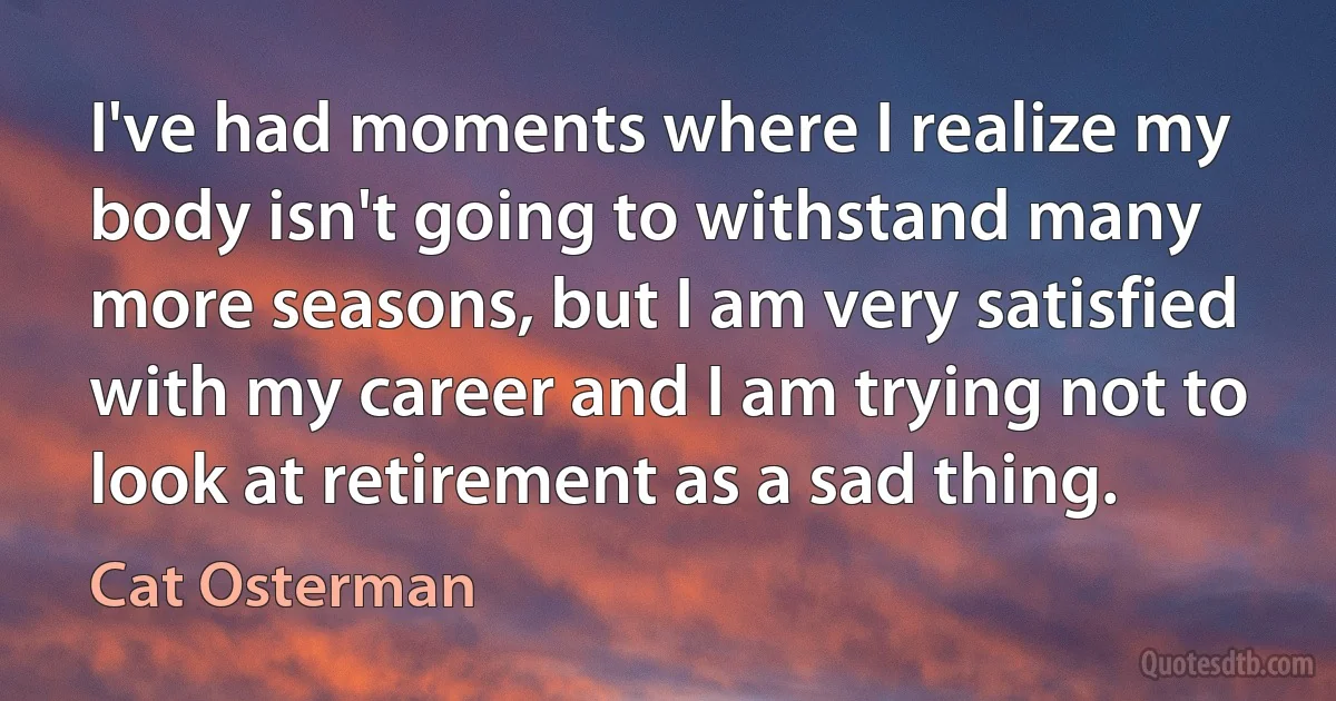 I've had moments where I realize my body isn't going to withstand many more seasons, but I am very satisfied with my career and I am trying not to look at retirement as a sad thing. (Cat Osterman)