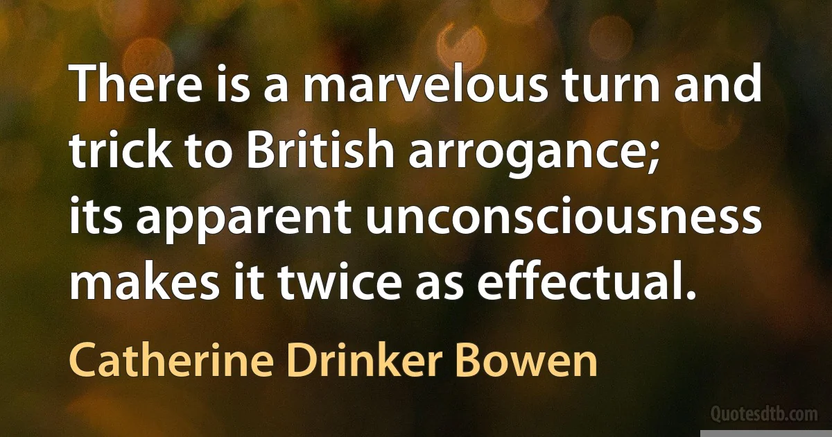 There is a marvelous turn and trick to British arrogance; its apparent unconsciousness makes it twice as effectual. (Catherine Drinker Bowen)