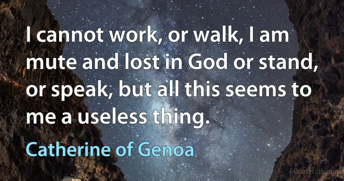 I cannot work, or walk, I am mute and lost in God or stand, or speak, but all this seems to me a useless thing. (Catherine of Genoa)