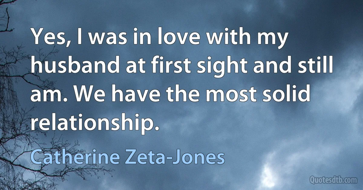 Yes, I was in love with my husband at first sight and still am. We have the most solid relationship. (Catherine Zeta-Jones)