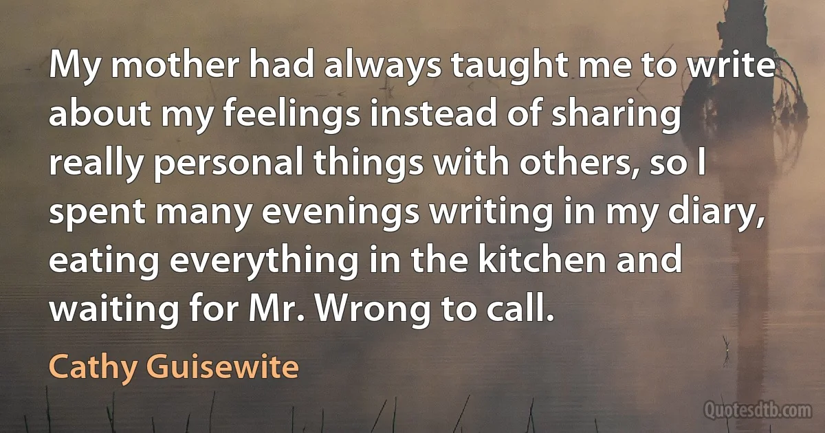 My mother had always taught me to write about my feelings instead of sharing really personal things with others, so I spent many evenings writing in my diary, eating everything in the kitchen and waiting for Mr. Wrong to call. (Cathy Guisewite)