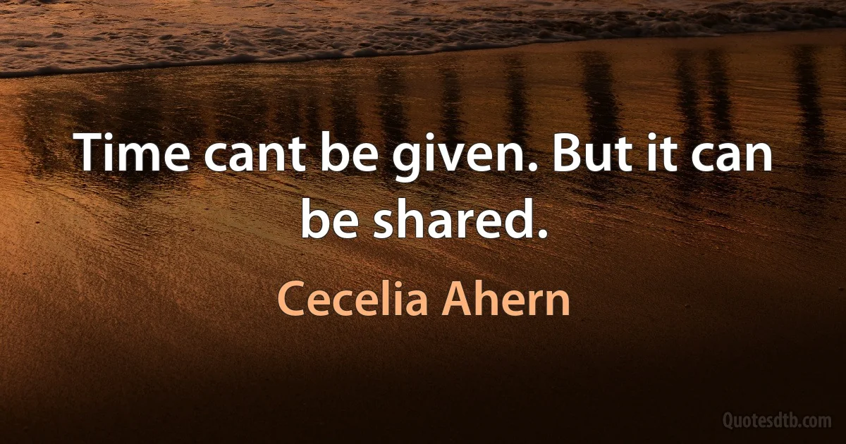 Time cant be given. But it can be shared. (Cecelia Ahern)