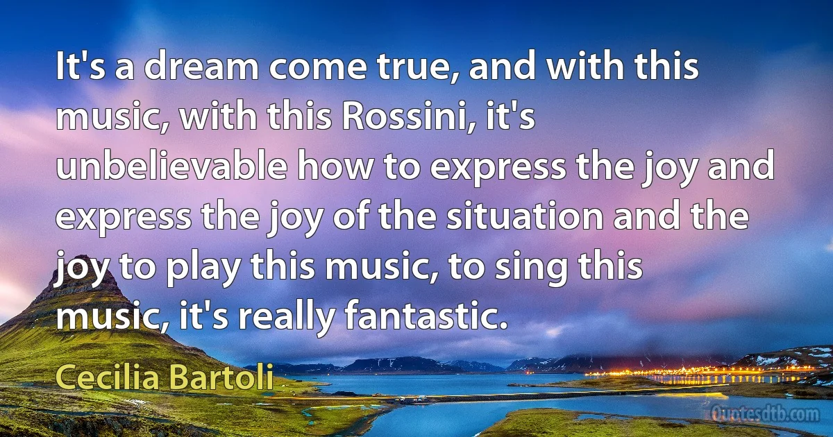 It's a dream come true, and with this music, with this Rossini, it's unbelievable how to express the joy and express the joy of the situation and the joy to play this music, to sing this music, it's really fantastic. (Cecilia Bartoli)