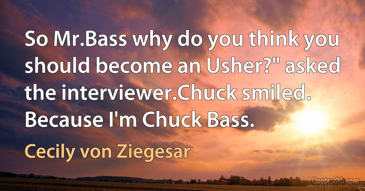 So Mr.Bass why do you think you should become an Usher?" asked the interviewer.Chuck smiled. Because I'm Chuck Bass. (Cecily von Ziegesar)