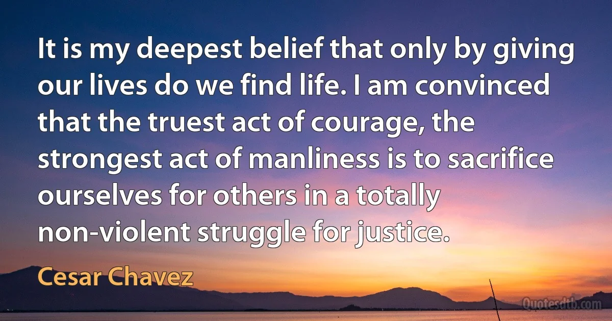 It is my deepest belief that only by giving our lives do we find life. I am convinced that the truest act of courage, the strongest act of manliness is to sacrifice ourselves for others in a totally non-violent struggle for justice. (Cesar Chavez)