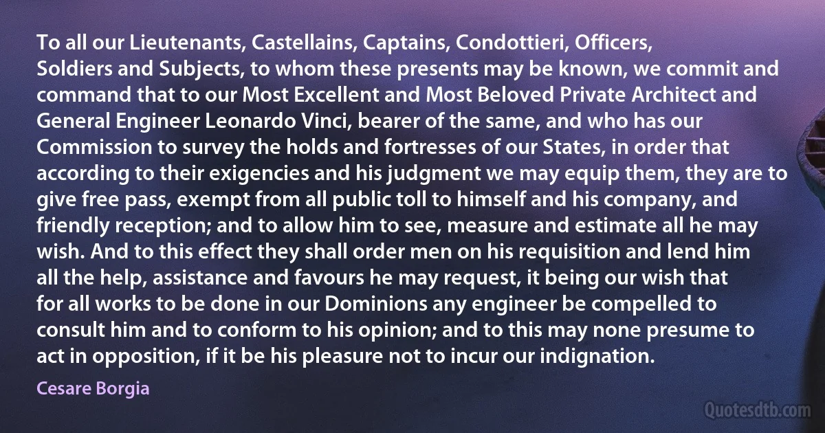 To all our Lieutenants, Castellains, Captains, Condottieri, Officers, Soldiers and Subjects, to whom these presents may be known, we commit and command that to our Most Excellent and Most Beloved Private Architect and General Engineer Leonardo Vinci, bearer of the same, and who has our Commission to survey the holds and fortresses of our States, in order that according to their exigencies and his judgment we may equip them, they are to give free pass, exempt from all public toll to himself and his company, and friendly reception; and to allow him to see, measure and estimate all he may wish. And to this effect they shall order men on his requisition and lend him all the help, assistance and favours he may request, it being our wish that for all works to be done in our Dominions any engineer be compelled to consult him and to conform to his opinion; and to this may none presume to act in opposition, if it be his pleasure not to incur our indignation. (Cesare Borgia)