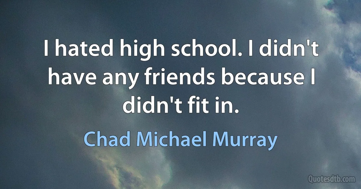 I hated high school. I didn't have any friends because I didn't fit in. (Chad Michael Murray)